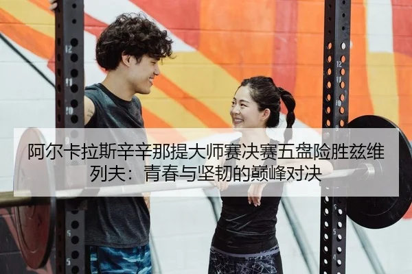 阿尔卡拉斯辛辛那提大师赛决赛五盘险胜兹维列夫：青春与坚韧的巅峰对决