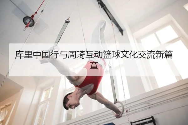 库里中国行与周琦互动篮球文化交流新篇章